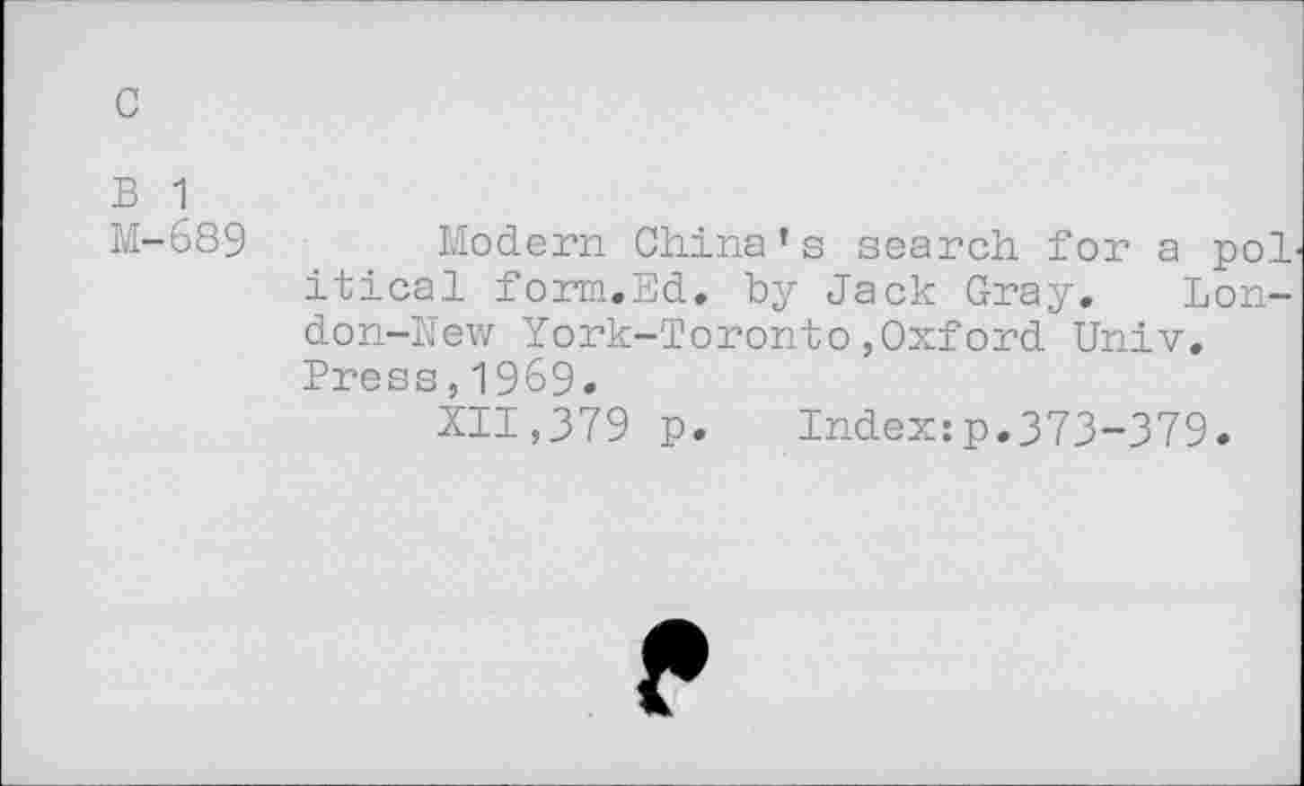 ﻿c
B 1
M-689
Modern China’s search for a pol itical form.Ed. by Jack Gray. London-New York-Toronto,Oxford Univ. Press,1969-
XII,379 p. Index:p.373-379.
